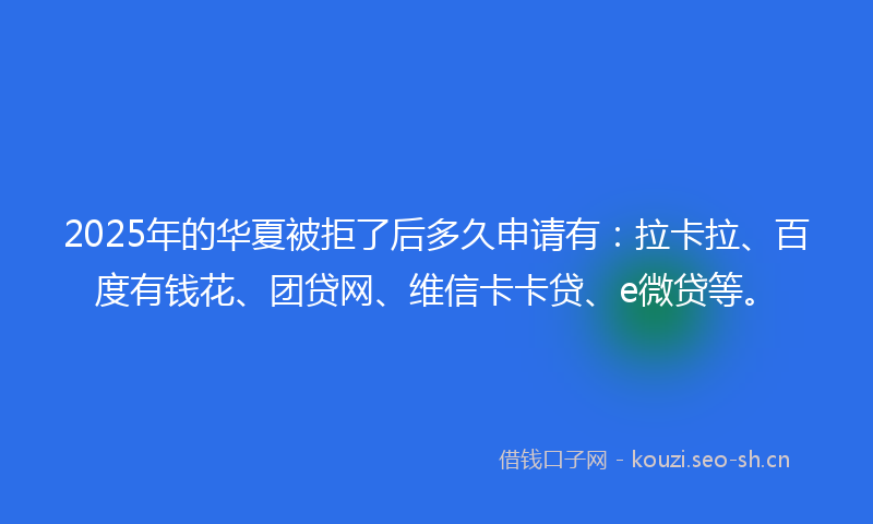 2025年的华夏被拒了后多久申请有：拉卡拉、百度有钱花、团贷网、维信卡卡贷、e微贷等。