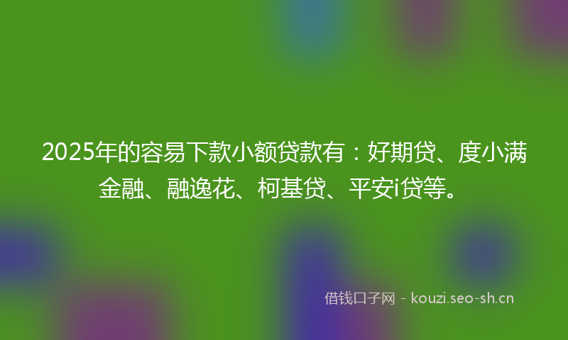 2025年的容易下款小额贷款有：好期贷、度小满金融、融逸花、柯基贷、平安i贷等。