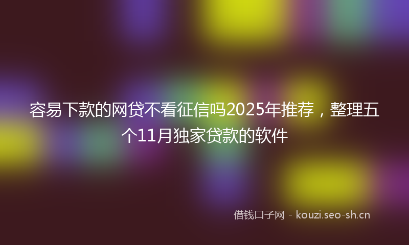 容易下款的网贷不看征信吗2025年推荐，整理五个11月独家贷款的软件