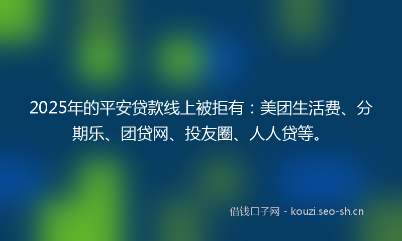 2025年的平安贷款线上被拒有：美团生活费、分期乐、团贷网、投友圈、人人贷等。