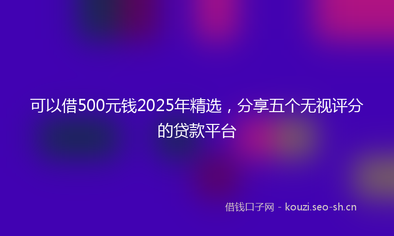 可以借500元钱2025年精选,分享五个无视评分的贷款平台