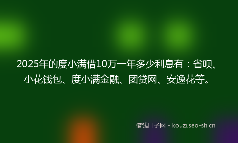 2025年的度小满借10万一年多少利息有:省呗、小花钱包、度小满金融、团贷网、安逸花等。