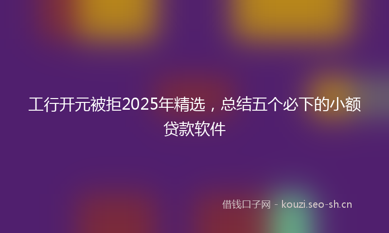工行开元被拒2025年精选，总结五个必下的小额贷款软件