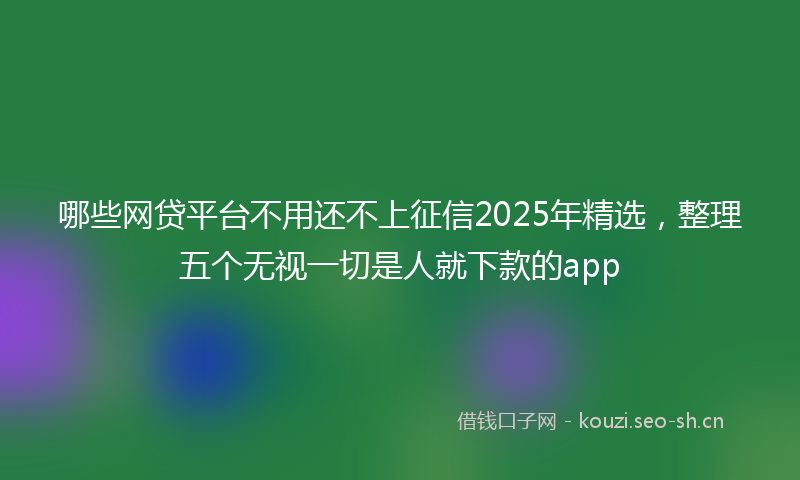 哪些网贷平台不用还不上征信2025年精选,整理五个无视一切是人就下款的app
