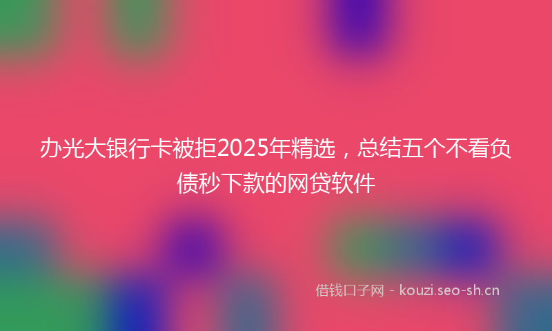 办光大银行卡被拒2025年精选，总结五个不看负债秒下款的网贷软件