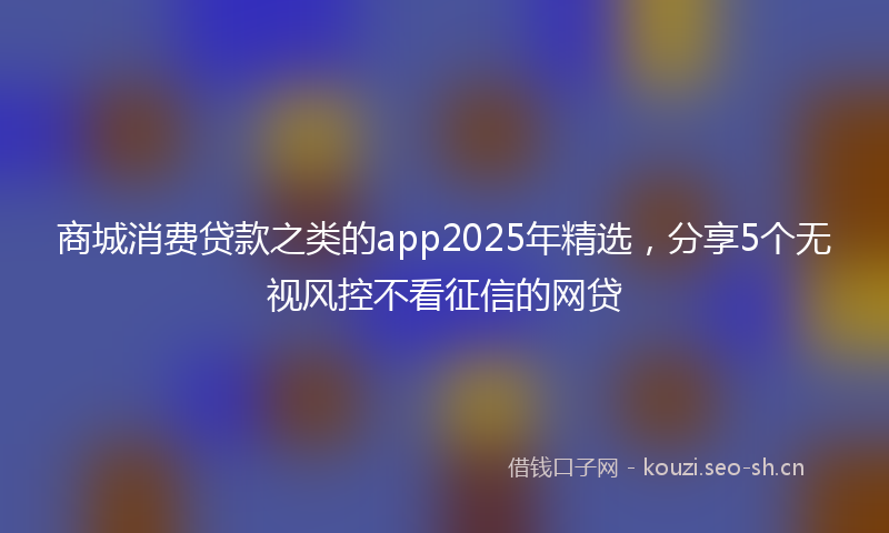 商城消费贷款之类的app2025年精选，分享5个无视风控不看征信的网贷