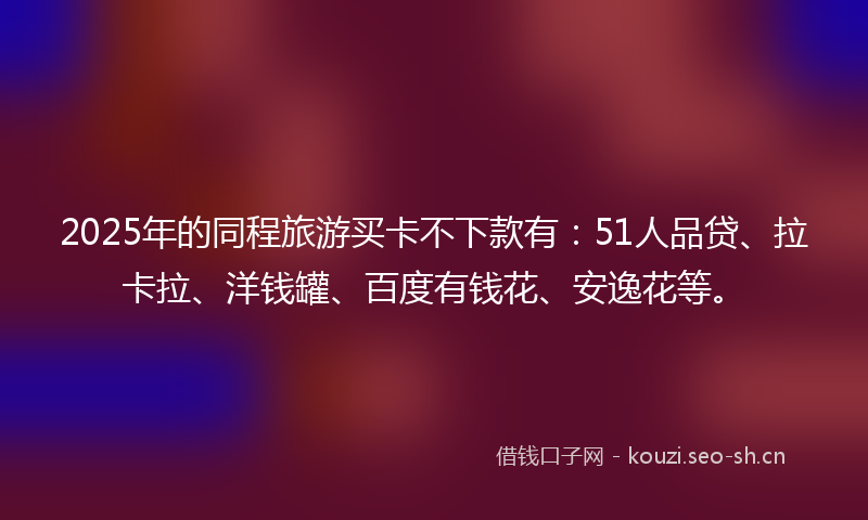 2025年的同程旅游买卡不下款有：51人品贷、拉卡拉、洋钱罐、百度有钱花、安逸花等。