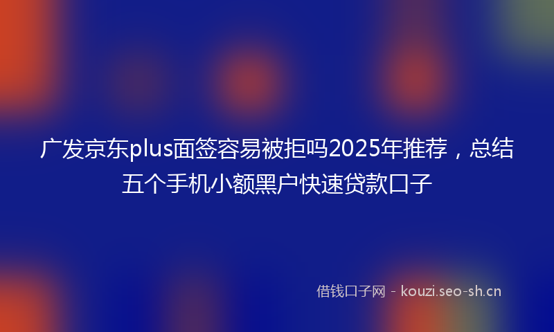 广发京东plus面签容易被拒吗2025年推荐，总结五个手机小额黑户快速贷款口子