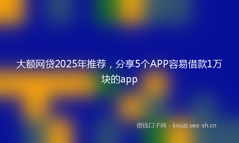 大额网贷2025年推荐，分享5个APP容易借款1万块的app