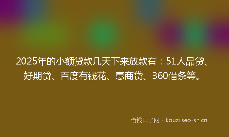 2025年的小额贷款几天下来放款有：51人品贷、好期贷、百度有钱花、惠商贷、360借条等。