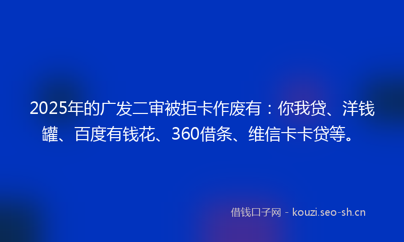 2025年的广发二审被拒卡作废有：你我贷、洋钱罐、百度有钱花、360借条、维信卡卡贷等。