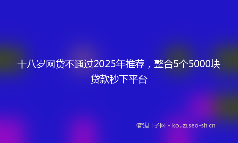 十八岁网贷不通过2025年推荐,整合5个5000块贷款秒下平台