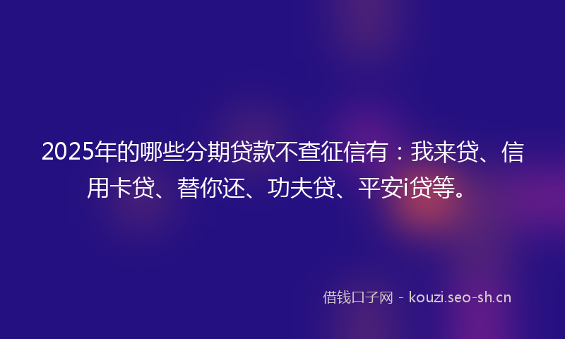 2025年的哪些分期贷款不查征信有：我来贷、信用卡贷、替你还、功夫贷、平安i贷等。