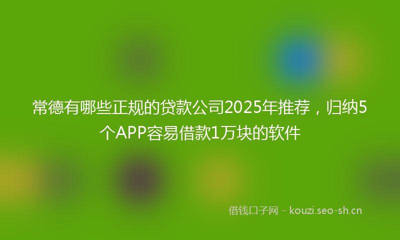 常德有哪些正规的贷款公司2025年推荐，归纳5个APP容易借款1万块的软件