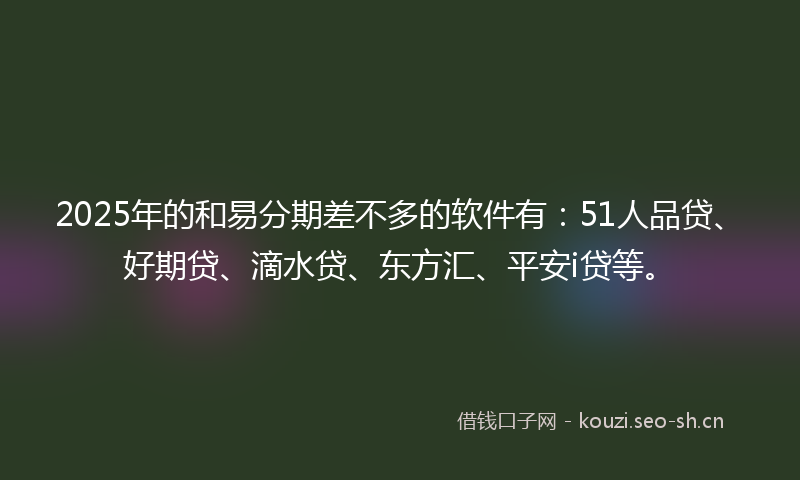 2025年的和易分期差不多的软件有：51人品贷、好期贷、滴水贷、东方汇、平安i贷等。