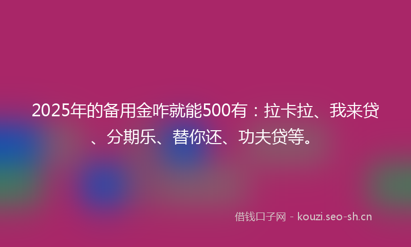 2025年的备用金咋就能500有：拉卡拉、我来贷、分期乐、替你还、功夫贷等。