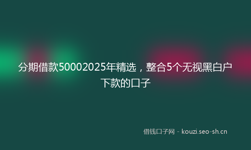 分期借款50002025年精选，整合5个无视黑白户下款的口子