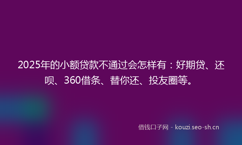 2025年的小额贷款不通过会怎样有：好期贷、还呗、360借条、替你还、投友圈等。