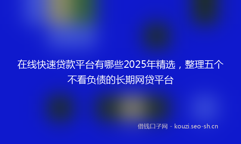 在线快速贷款平台有哪些2025年精选,整理五个不看负债的长期网贷平台