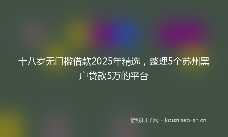 十八岁无门槛借款2025年精选，整理5个苏州黑户贷款5万的平台