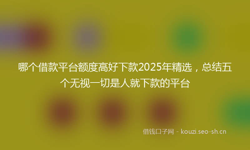哪个借款平台额度高好下款2025年精选，总结五个无视一切是人就下款的平台