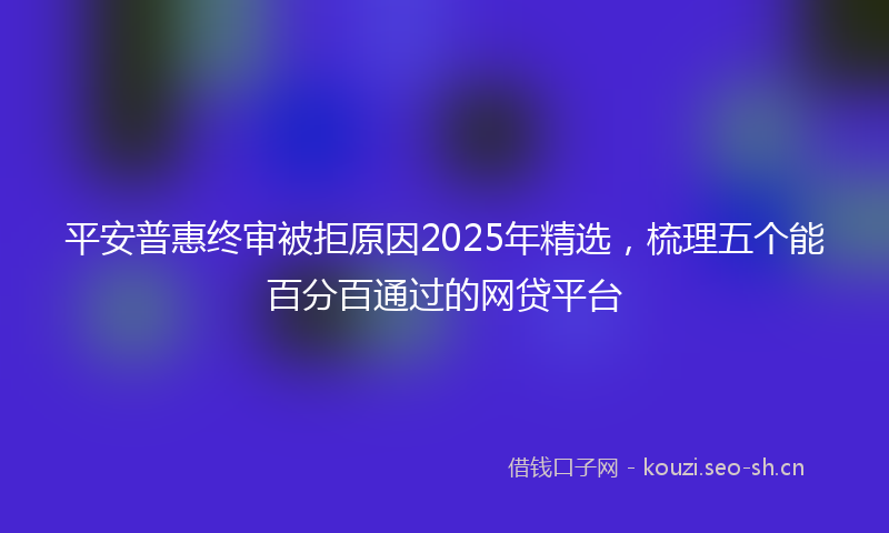 平安普惠终审被拒原因2025年精选，梳理五个能百分百通过的网贷平台