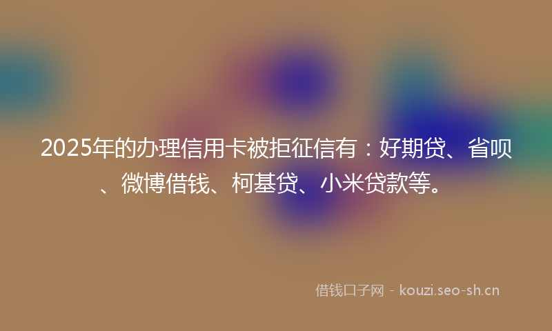 2025年的办理信用卡被拒征信有：好期贷、省呗、微博借钱、柯基贷、小米贷款等。