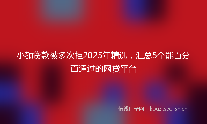 小额贷款被多次拒2025年精选，汇总5个能百分百通过的网贷平台