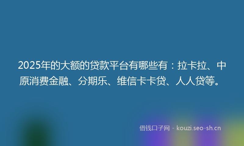 2025年的大额的贷款平台有哪些有：拉卡拉、中原消费金融、分期乐、维信卡卡贷、人人贷等。