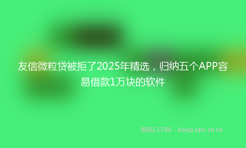 友信微粒贷被拒了2025年精选，归纳五个APP容易借款1万块的软件