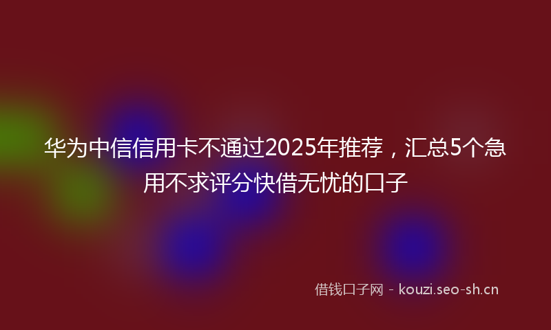 华为中信信用卡不通过2025年推荐，汇总5个急用不求评分快借无忧的口子