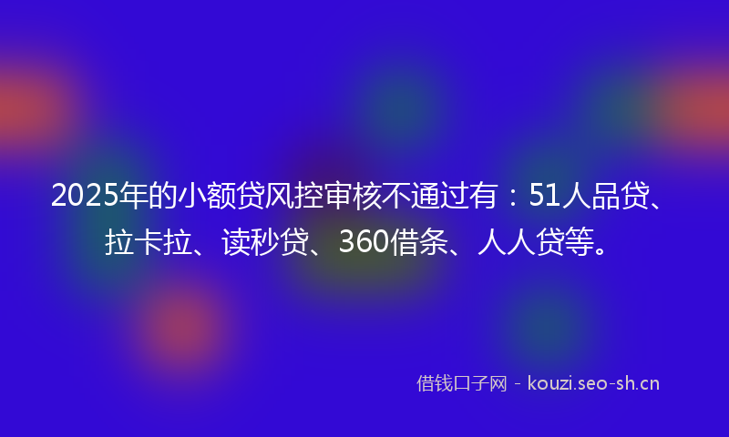 2025年的小额贷风控审核不通过有：51人品贷、拉卡拉、读秒贷、360借条、人人贷等。