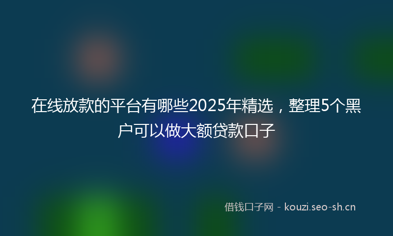 在线放款的平台有哪些2025年精选，整理5个黑户可以做大额贷款口子