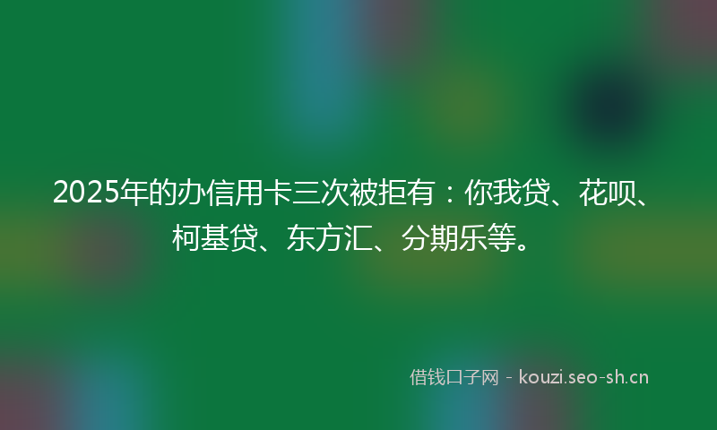2025年的办信用卡三次被拒有：你我贷、花呗、柯基贷、东方汇、分期乐等。