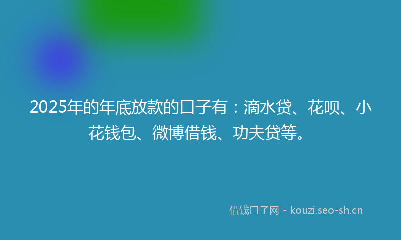 2025年的年底放款的口子有：滴水贷、花呗、小花钱包、微博借钱、功夫贷等。