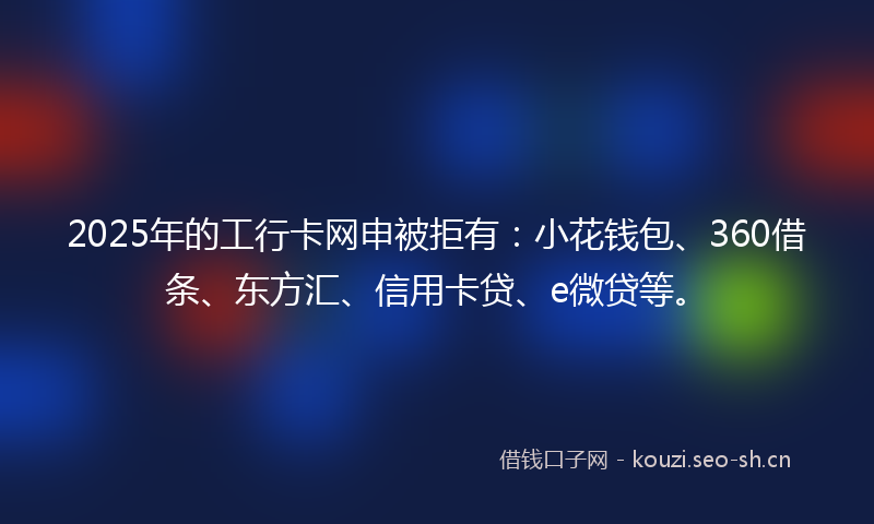 2025年的工行卡网申被拒有：小花钱包、360借条、东方汇、信用卡贷、e微贷等。