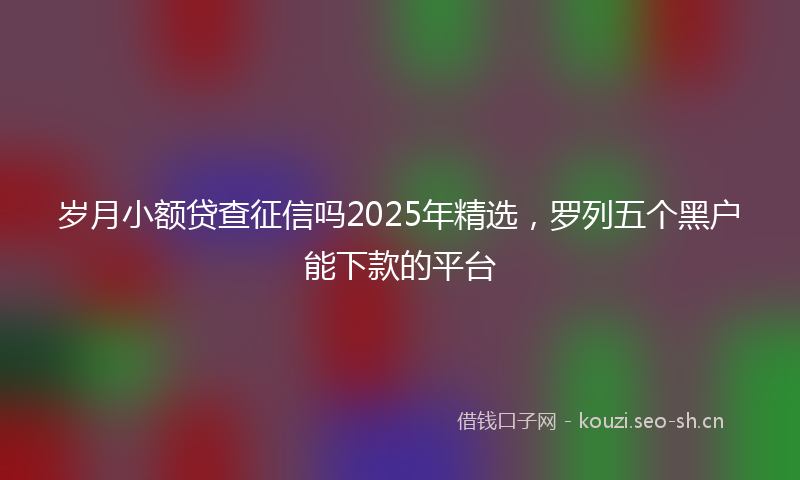 岁月小额贷查征信吗2025年精选，罗列五个黑户能下款的平台