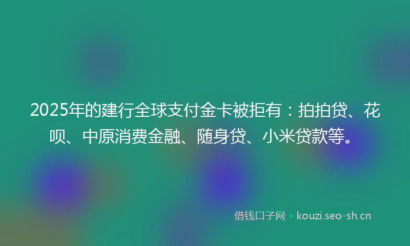 2025年的建行全球支付金卡被拒有：拍拍贷、花呗、中原消费金融、随身贷、小米贷款等。