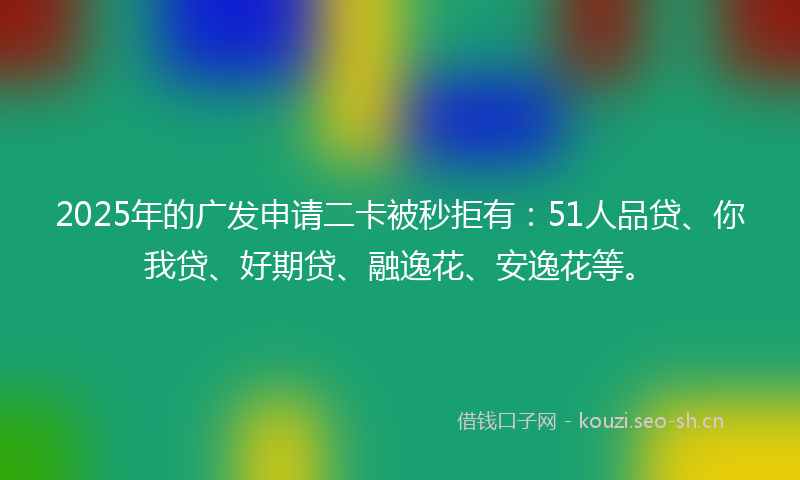 2025年的广发申请二卡被秒拒有：51人品贷、你我贷、好期贷、融逸花、安逸花等。