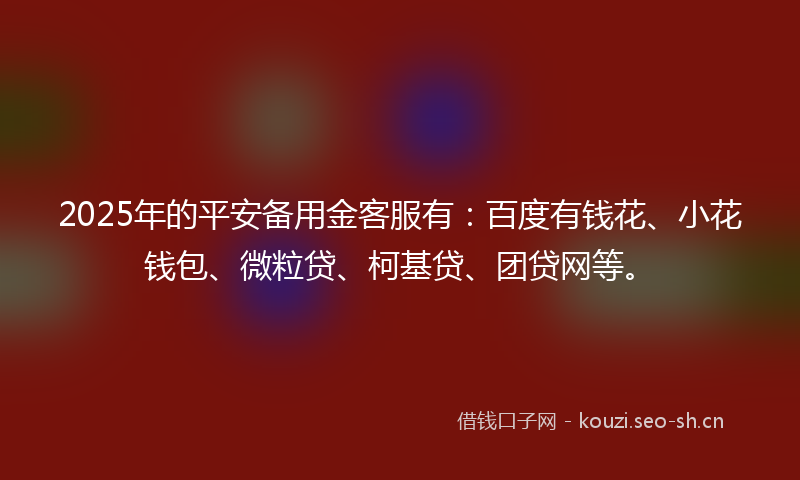 2025年的平安备用金客服有：百度有钱花、小花钱包、微粒贷、柯基贷、团贷网等。