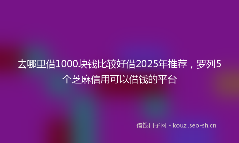 去哪里借1000块钱比较好借2025年推荐，罗列5个芝麻信用可以借钱的平台