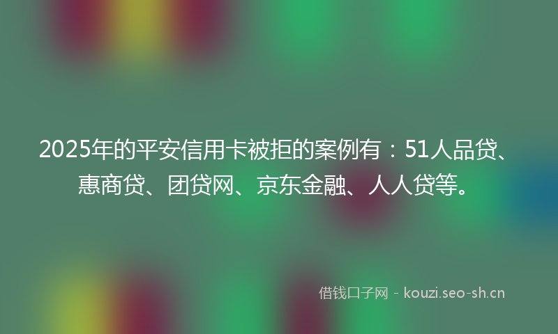 2025年的平安信用卡被拒的案例有：51人品贷、惠商贷、团贷网、京东金融、人人贷等。