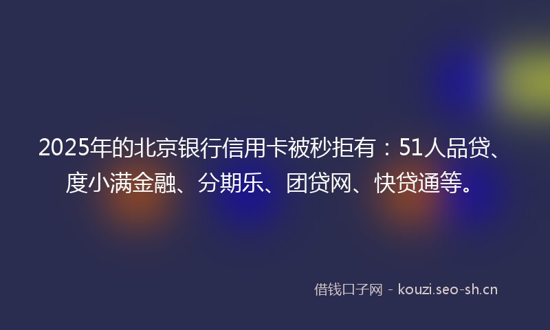 2025年的北京银行信用卡被秒拒有：51人品贷、度小满金融、分期乐、团贷网、快贷通等。