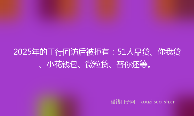 2025年的工行回访后被拒有：51人品贷、你我贷、小花钱包、微粒贷、替你还等。