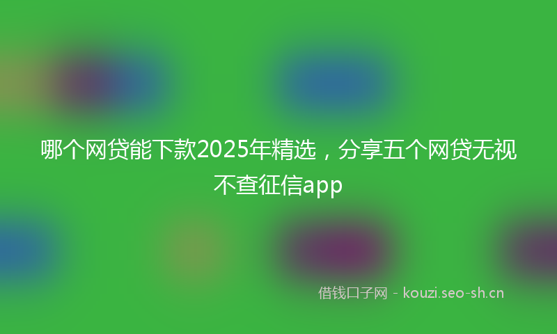 哪个网贷能下款2025年精选，分享五个网贷无视不查征信app