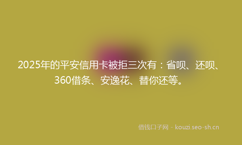 2025年的平安信用卡被拒三次有：省呗、还呗、360借条、安逸花、替你还等。