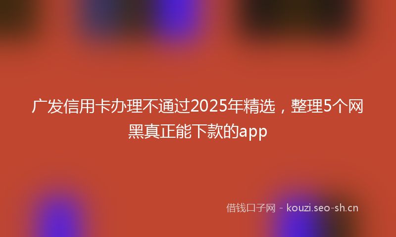 广发信用卡办理不通过2025年精选，整理5个网黑真正能下款的app