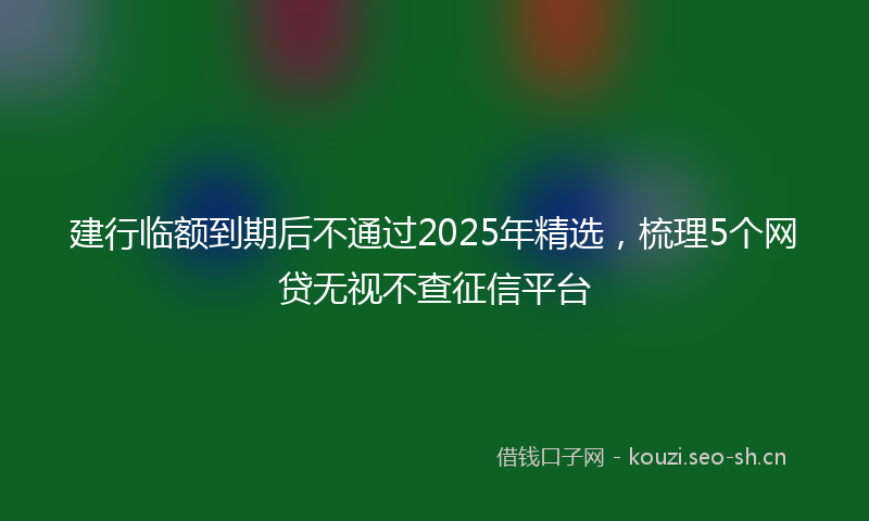 建行临额到期后不通过2025年精选，梳理5个网贷无视不查征信平台