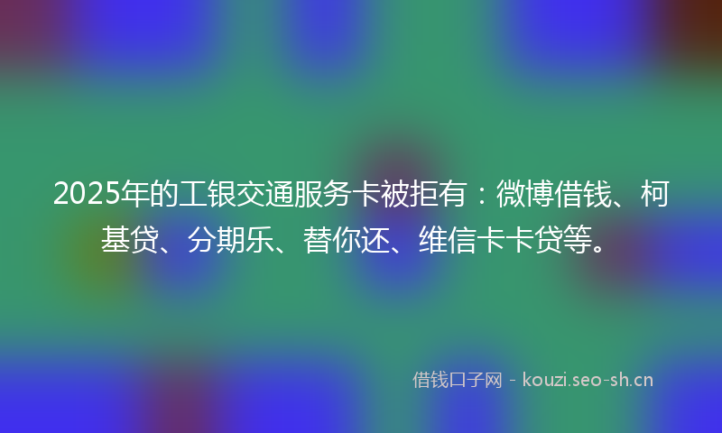 2025年的工银交通服务卡被拒有：微博借钱、柯基贷、分期乐、替你还、维信卡卡贷等。