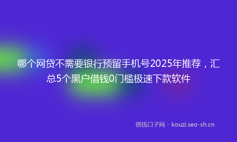 哪个网贷不需要银行预留手机号2025年推荐，汇总5个黑户借钱0门槛极速下款软件